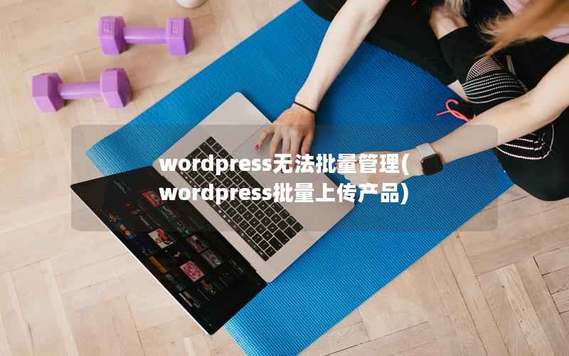 wordpress无法批量管理(wordpress批量上传产品)