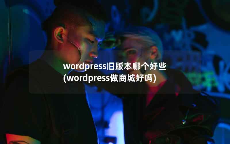 wordpress旧版本哪个好些(wordpress做商城好吗)