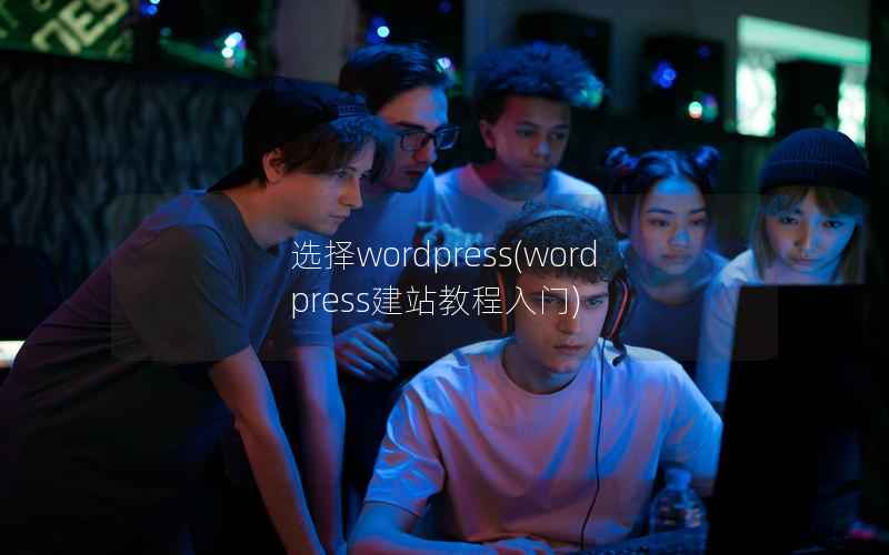 选择wordpress(wordpress建站教程入门)