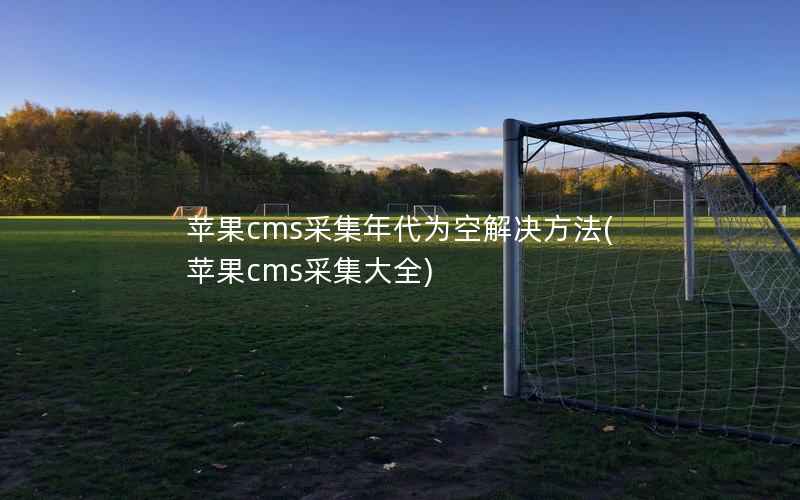 苹果cms采集年代为空解决方法(苹果cms采集大全)