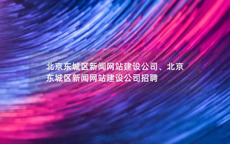 北京东城区新闻网站建设公司、北京东城区新闻网站建设公司招聘