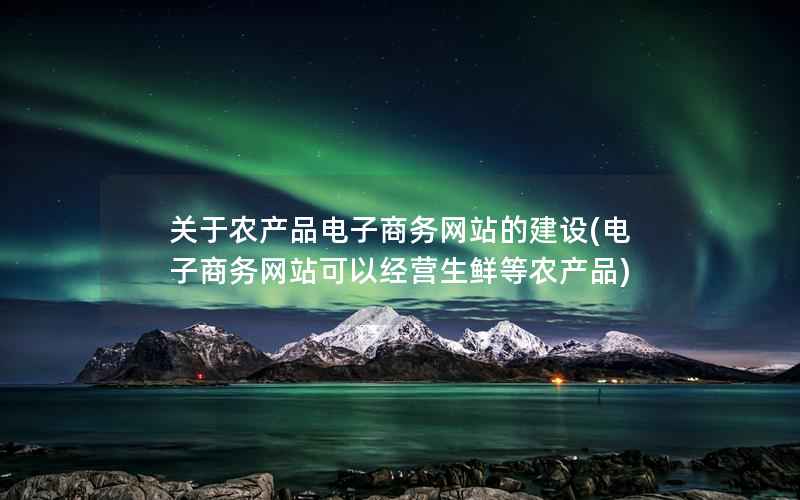 关于农产品电子商务网站的建设(电子商务网站可以经营生鲜等农产品)