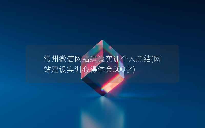 常州微信网站建设实训个人总结(网站建设实训心得体会300字)