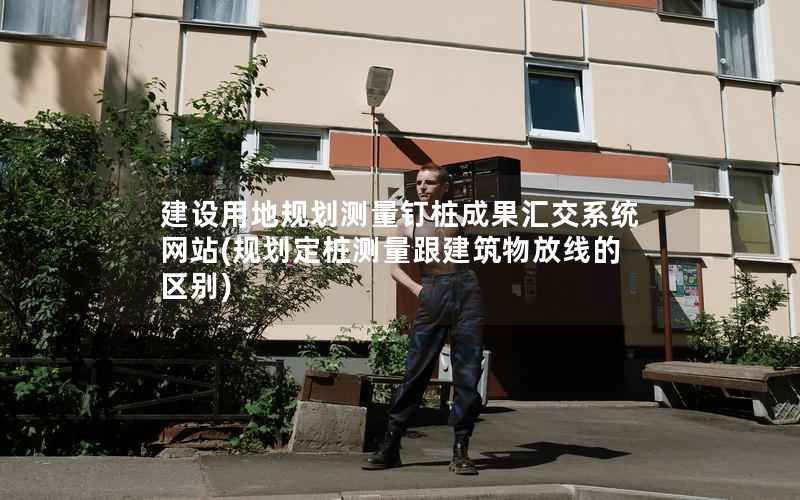 建设用地规划测量钉桩成果汇交系统网站(规划定桩测量跟建筑物放线的区别)