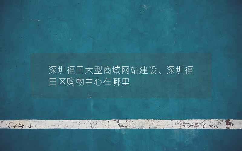 深圳福田大型商城网站建设、深圳福田区购物中心在哪里