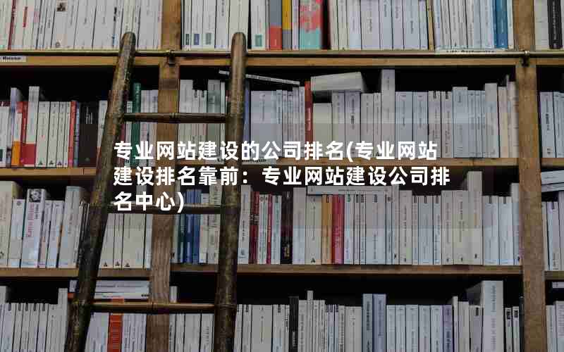 专业网站建设的公司排名(专业网站建设排名靠前：专业网站建设公司排名中心)