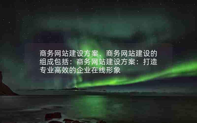 商务网站建设方案、商务网站建设的组成包括：商务网站建设方案：打造专业高效的企业在线形象