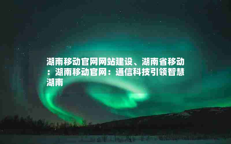 湖南移动官网网站建设、湖南省移动：湖南移动官网：通信科技引领智慧湖南