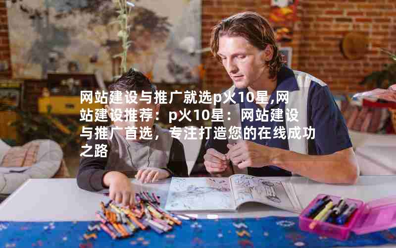 网站建设与推广就选p火10星,网站建设推荐：p火10星：网站建设与推广首选，专注打造您的在线成功之路