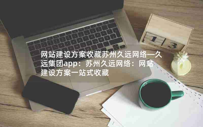 网站建设方案收藏苏州久远网络—久远集团app：苏州久远网络：网站建设方案一站式收藏