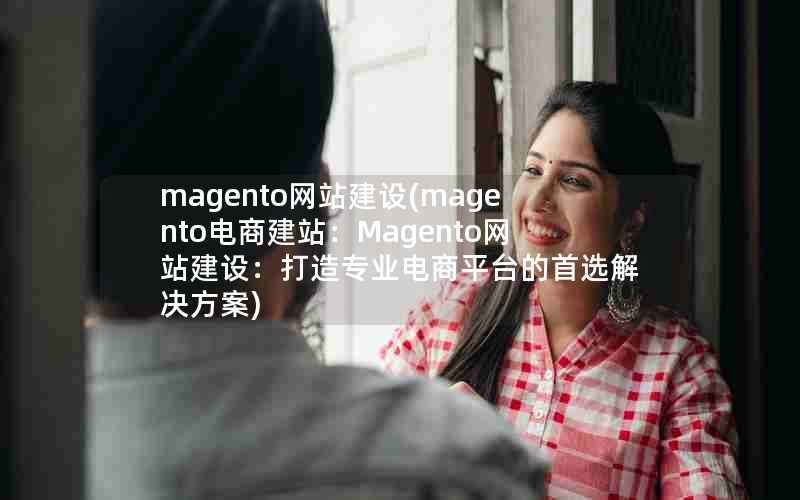 magento网站建设(magento电商建站：Magento网站建设：打造专业电商平台的首选解决方案)