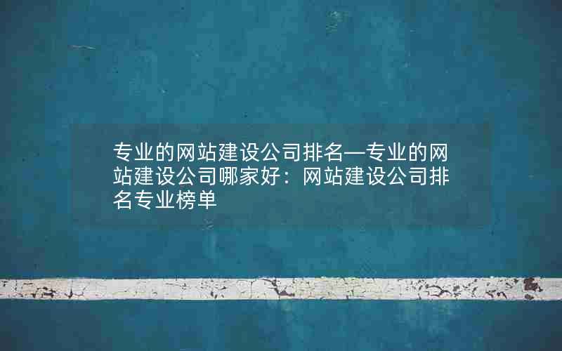 专业的网站建设公司排名—专业的网站建设公司哪家好：网站建设公司排名专业榜单