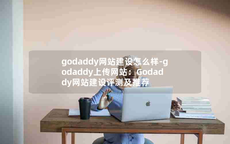 godaddy网站建设怎么样-godaddy上传网站：Godaddy网站建设评测及推荐