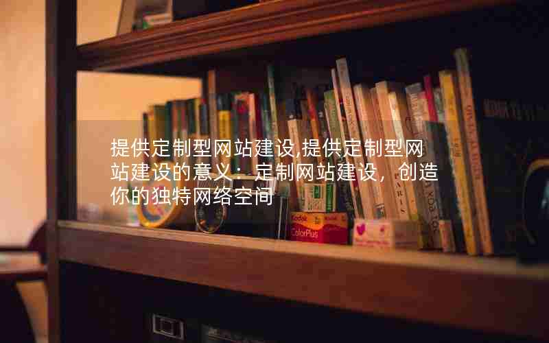 提供定制型网站建设,提供定制型网站建设的意义：定制网站建设，创造你的独特网络空间