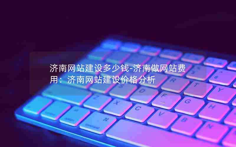 济南网站建设多少钱-济南做网站费用：济南网站建设价格分析