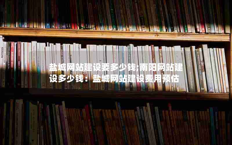 盐城网站建设要多少钱;南阳网站建设多少钱：盐城网站建设费用预估