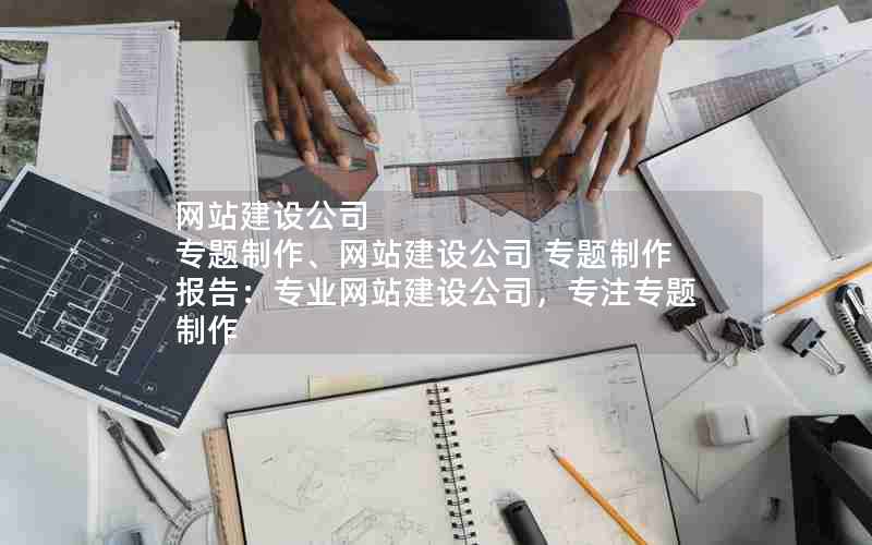 网站建设公司 专题制作、网站建设公司 专题制作报告：专业网站建设公司，专注专题制作