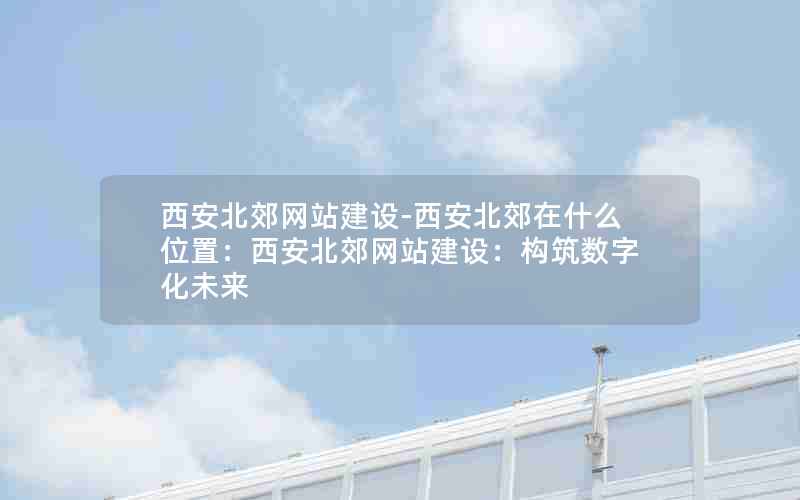 西安北郊网站建设-西安北郊在什么位置：西安北郊网站建设：构筑数字化未来