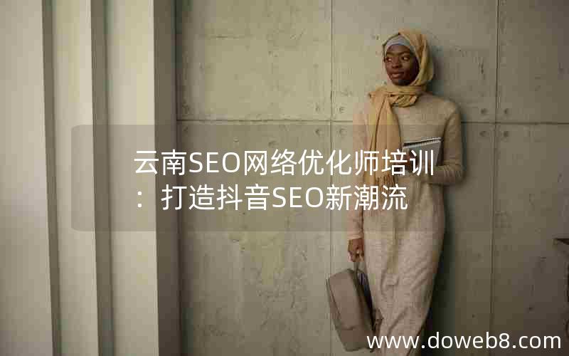 云南SEO网络优化师培训：打造抖音SEO新潮流