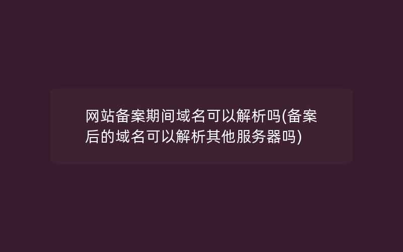 网站备案期间域名可以解析吗(备案后的域名可以解析其他服务器吗)