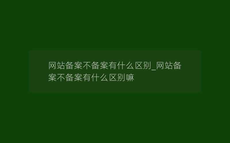 网站备案不备案有什么区别_网站备案不备案有什么区别嘛