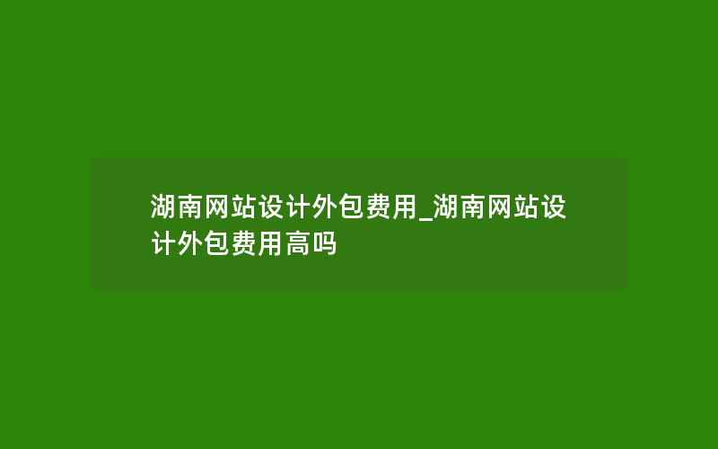 湖南网站设计外包费用_湖南网站设计外包费用高吗