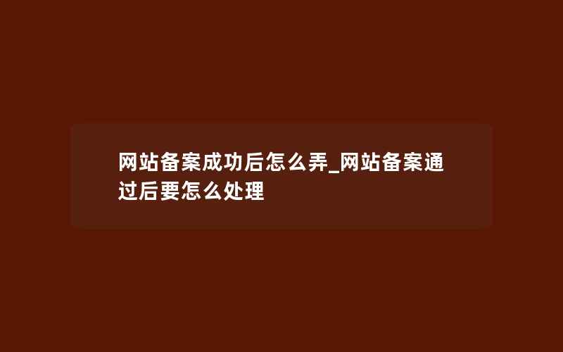 网站备案成功后怎么弄_网站备案通过后要怎么处理