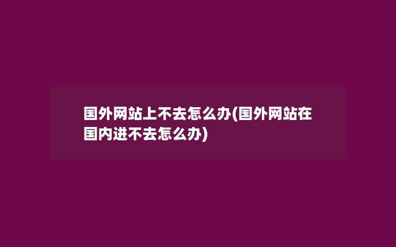 国外网站上不去怎么办(国外网站在国内进不去怎么办)