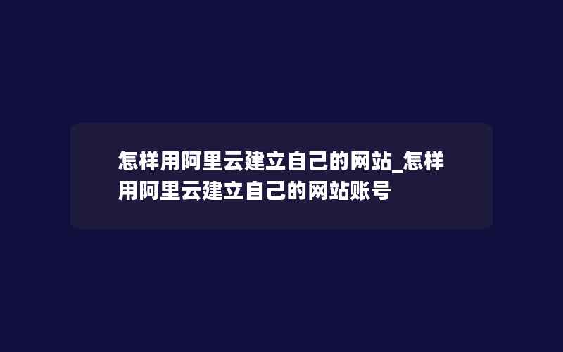 怎样用阿里云建立自己的网站_怎样用阿里云建立自己的网站账号