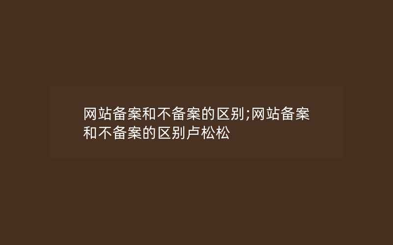 网站备案和不备案的区别;网站备案和不备案的区别卢松松