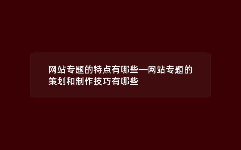 网站专题的特点有哪些—网站专题的策划和制作技巧有哪些