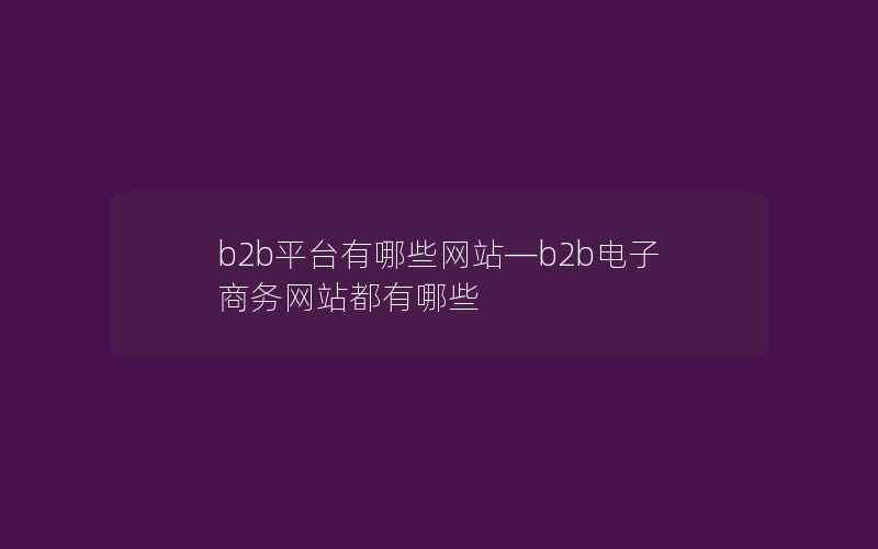 b2b平台有哪些网站—b2b电子商务网站都有哪些