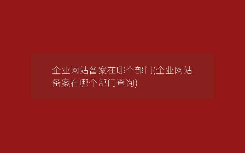 企业网站备案在哪个部门(企业网站备案在哪个部门查询)