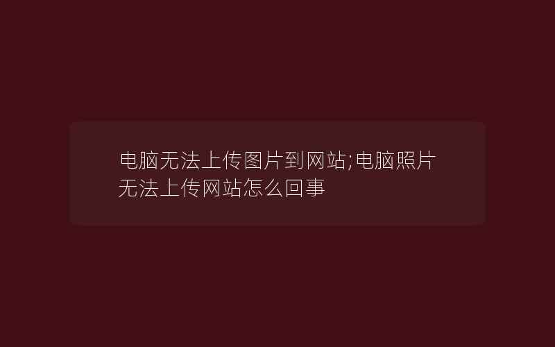 电脑无法上传图片到网站;电脑照片无法上传网站怎么回事