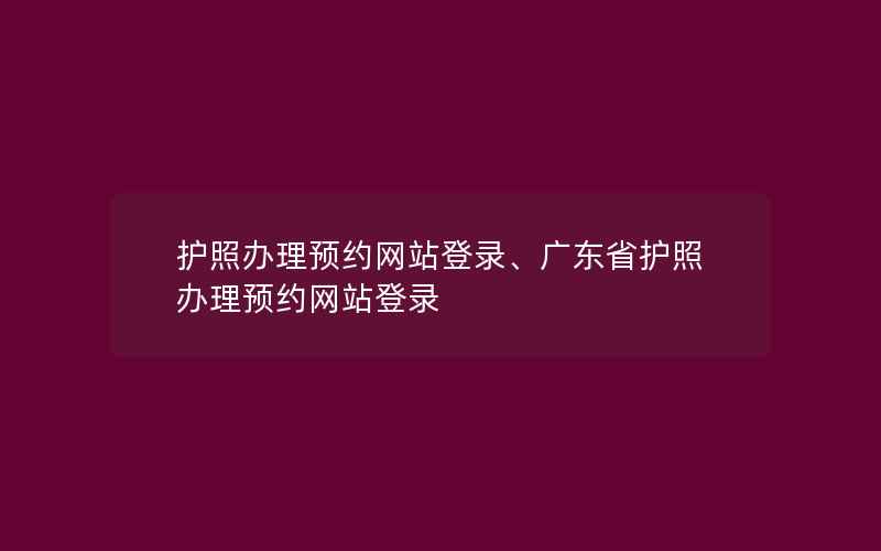 护照办理预约网站登录、广东省护照办理预约网站登录