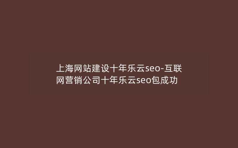 上海网站建设十年乐云seo-互联网营销公司十年乐云seo包成功