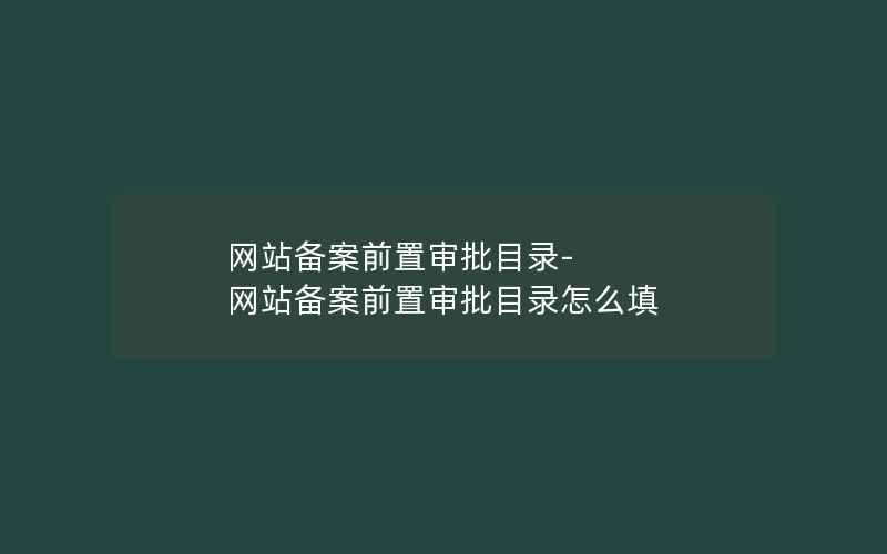 网站备案前置审批目录-网站备案前置审批目录怎么填