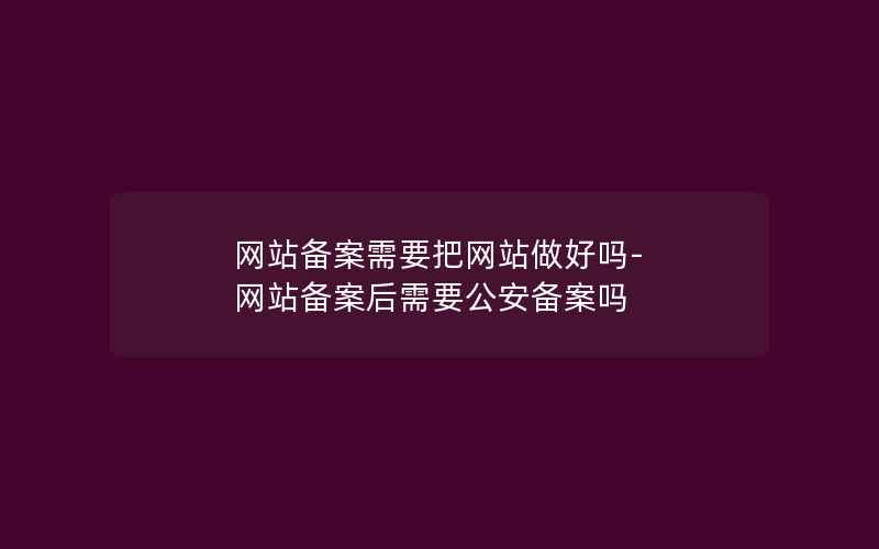 网站备案需要把网站做好吗-网站备案后需要公安备案吗