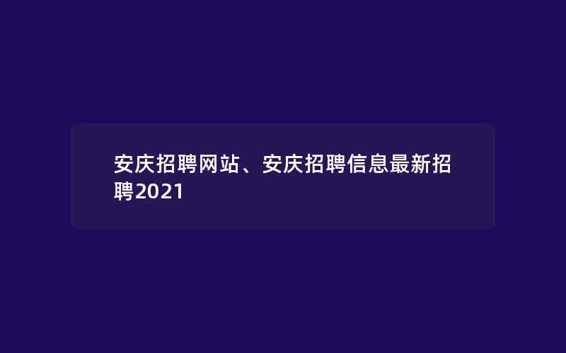 安庆招聘网站、安庆招聘信息最新招聘2021