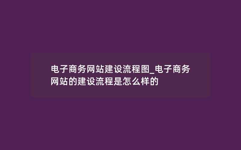 电子商务网站建设流程图_电子商务网站的建设流程是怎么样的