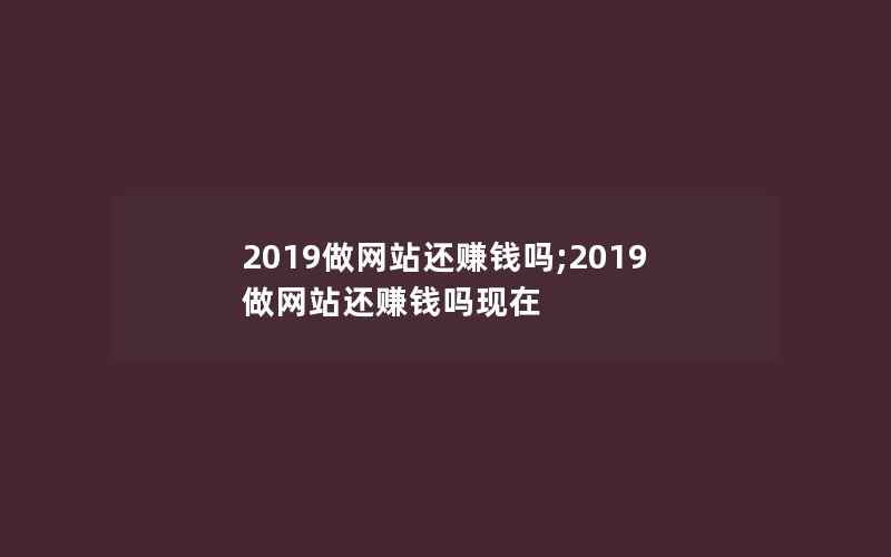 2019做网站还赚钱吗;2019做网站还赚钱吗现在