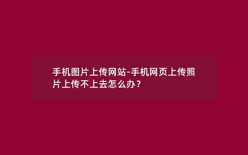 手机图片上传网站-手机网页上传照片上传不上去怎么办？