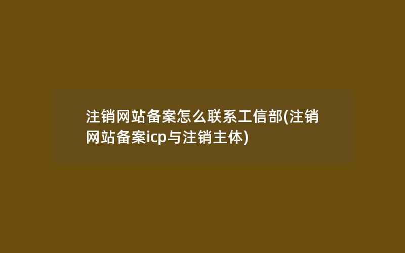 注销网站备案怎么联系工信部(注销网站备案icp与注销主体)