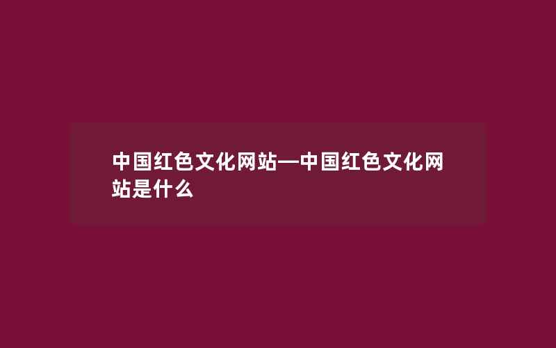 中国红色文化网站—中国红色文化网站是什么