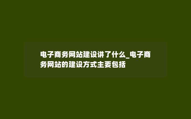 电子商务网站建设讲了什么_电子商务网站的建设方式主要包括