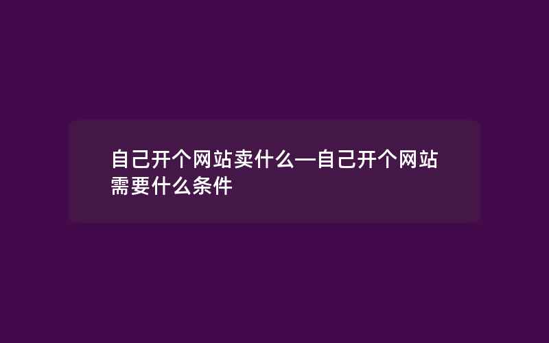 自己开个网站卖什么—自己开个网站需要什么条件