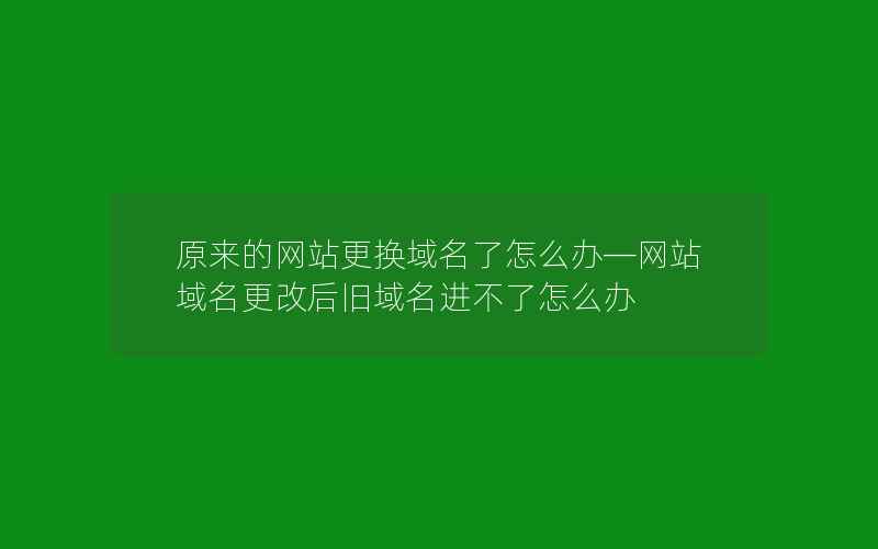 原来的网站更换域名了怎么办—网站域名更改后旧域名进不了怎么办