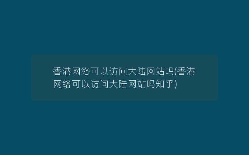 香港网络可以访问大陆网站吗(香港网络可以访问大陆网站吗知乎)