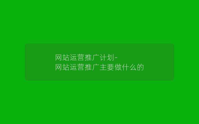 网站运营推广计划-网站运营推广主要做什么的