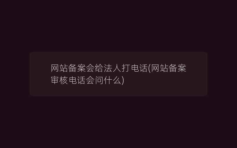 网站备案会给法人打电话(网站备案审核电话会问什么)